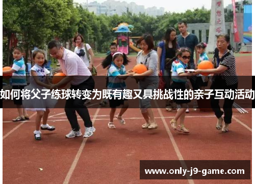 如何将父子练球转变为既有趣又具挑战性的亲子互动活动