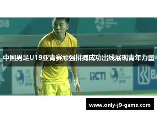 中国男足U19亚青赛顽强拼搏成功出线展现青年力量