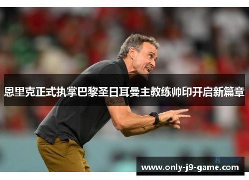 恩里克正式执掌巴黎圣日耳曼主教练帅印开启新篇章