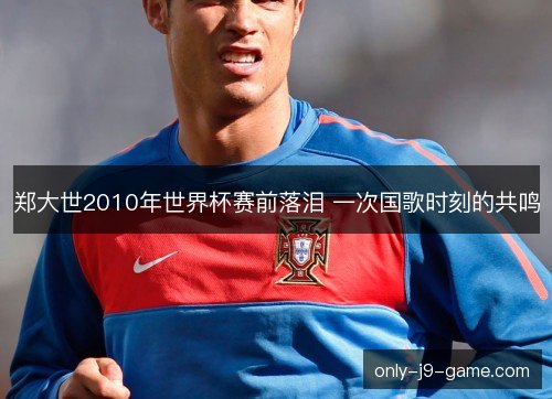 郑大世2010年世界杯赛前落泪 一次国歌时刻的共鸣